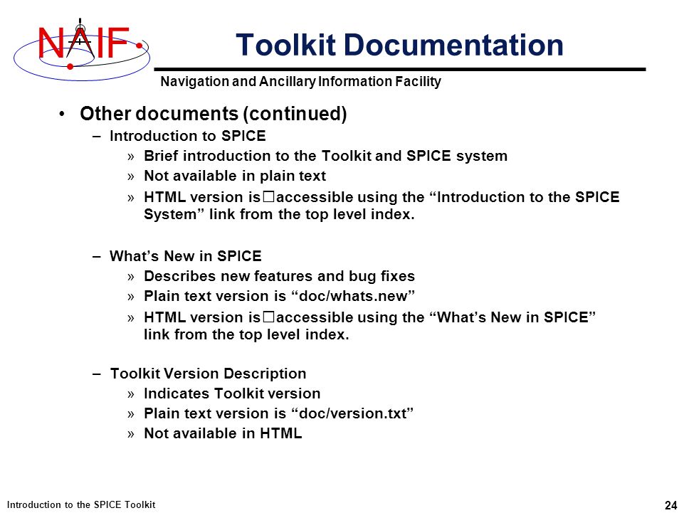 Navigation and Ancillary Information Facility NIF Introduction to the SPICE Toolkit 24 Toolkit Documentation Other documents (continued) –Introduction to SPICE »Brief introduction to the Toolkit and SPICE system »Not available in plain text »HTML version isaccessible using the Introduction to the SPICE System link from the top level index.