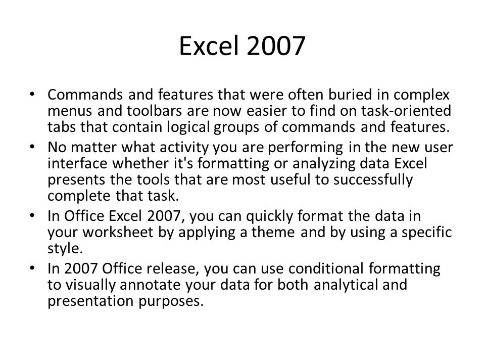 Excel 2007 Commands and features that were often buried in complex menus and toolbars are now easier to find on task-oriented tabs that contain logical groups of commands and features.
