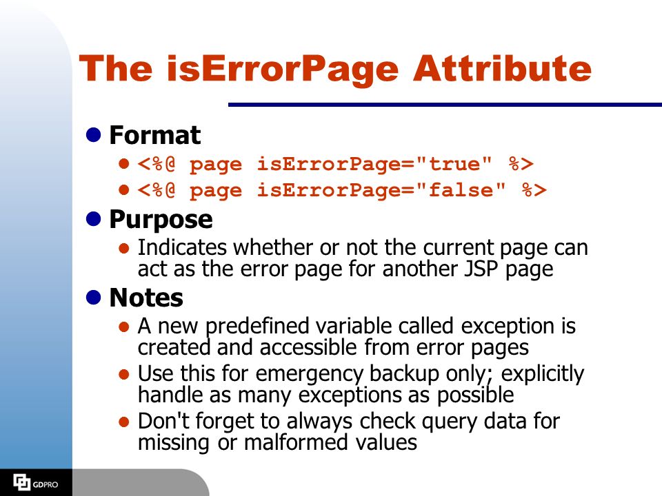 The isErrorPage Attribute lFormat l lPurpose l Indicates whether or not the current page can act as the error page for another JSP page lNotes l A new predefined variable called exception is created and accessible from error pages l Use this for emergency backup only; explicitly handle as many exceptions as possible l Don t forget to always check query data for missing or malformed values