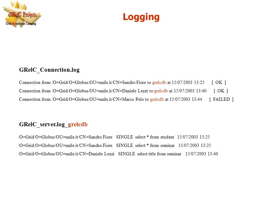 Logging Connection from /O=Grid/O=Globus/OU=unile.it/CN=Sandro Fiore to grelcdb at 15/07/ :25 [ OK ] Connection from /O=Grid/O=Globus/OU=unile.it/CN=Daniele Lezzi to grelcdb at 15/07/ :40 [ OK ] Connection from /O=Grid/O=Globus/OU=unile.it/CN=Marco Polo to grelcdb at 15/07/ :44 [ FAILED ] /O=Grid/O=Globus/OU=unile.it/CN=Sandro Fiore SINGLE select * from student 15/07/ :25 /O=Grid/O=Globus/OU=unile.it/CN=Sandro Fiore SINGLE select * from seminar 15/07/ :25 /O=Grid/O=Globus/OU=unile.it/CN=Daniele Lezzi SINGLE select title from seminar 15/07/ :40 GRelC_Connection.log GRelC_server.log_grelcdb
