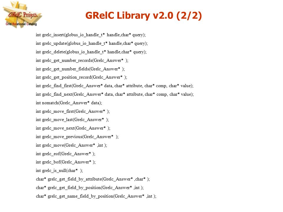 int grelc_insert(globus_io_handle_t* handle,char* query); int grelc_update(globus_io_handle_t* handle,char* query); int grelc_delete(globus_io_handle_t* handle,char* query); int grelc_get_number_records(Grelc_Answer* ); int grelc_get_number_fields(Grelc_Answer* ); int grelc_get_position_record(Grelc_Answer* ); int grelc_find_first(Grelc_Answer* data, char* attribute, char* comp, char* value); int grelc_find_next(Grelc_Answer* data, char* attribute, char* comp, char* value); int nomatch(Grelc_Answer* data); int grelc_move_first(Grelc_Answer* ); int grelc_move_last(Grelc_Answer* ); int grelc_move_next(Grelc_Answer* ); int grelc_move_previous(Grelc_Answer* ); int grelc_move(Grelc_Answer*,int ); int grelc_eof(Grelc_Answer* ); int grelc_bof(Grelc_Answer* ); int grelc_is_null(char* ); char* grelc_get_field_by_attribute(Grelc_Answer*,char* ); char* grelc_get_field_by_position(Grelc_Answer*,int ); char* grelc_get_name_field_by_position(Grelc_Answer*,int ); GRelC Library v2.0 (2/2)