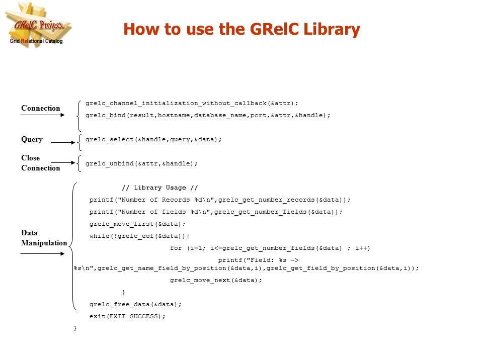 grelc_channel_initialization_without_callback(&attr); grelc_bind(result,hostname,database_name,port,&attr,&handle); grelc_select(&handle,query,&data); grelc_unbind(&attr,&handle); // Library Usage // printf( Number of Records %d\n ,grelc_get_number_records(&data)); printf( Number of fields %d\n ,grelc_get_number_fields(&data)); grelc_move_first(&data); while(!grelc_eof(&data)){ for (i=1; i<=grelc_get_number_fields(&data) ; i++) printf( Field: %s -> %s\n ,grelc_get_name_field_by_position(&data,i),grelc_get_field_by_position(&data,i)); grelc_move_next(&data); } grelc_free_data(&data); exit(EXIT_SUCCESS); } How to use the GRelC Library Connection Query Data Manipulation Close Connection