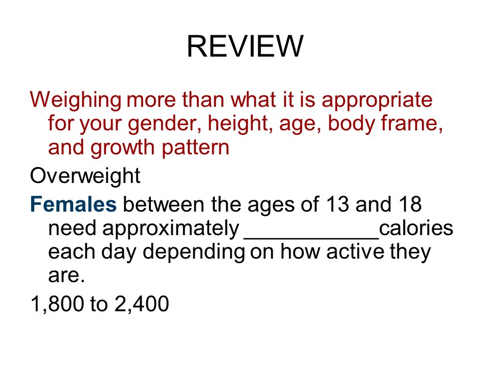 REVIEW Weighing more than what it is appropriate for your gender, height, age, body frame, and growth pattern Overweight Females between the ages of 13 and 18 need approximately ___________calories each day depending on how active they are.