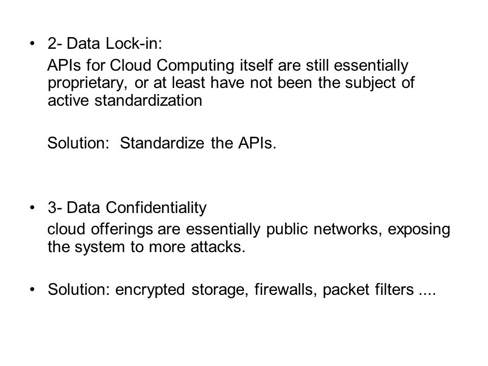 2- Data Lock-in: APIs for Cloud Computing itself are still essentially proprietary, or at least have not been the subject of active standardization Solution: Standardize the APIs.
