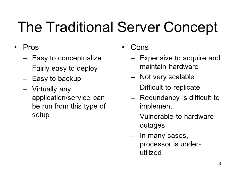 5 The Traditional Server Concept Pros –Easy to conceptualize –Fairly easy to deploy –Easy to backup –Virtually any application/service can be run from this type of setup Cons –Expensive to acquire and maintain hardware –Not very scalable –Difficult to replicate –Redundancy is difficult to implement –Vulnerable to hardware outages –In many cases, processor is under- utilized