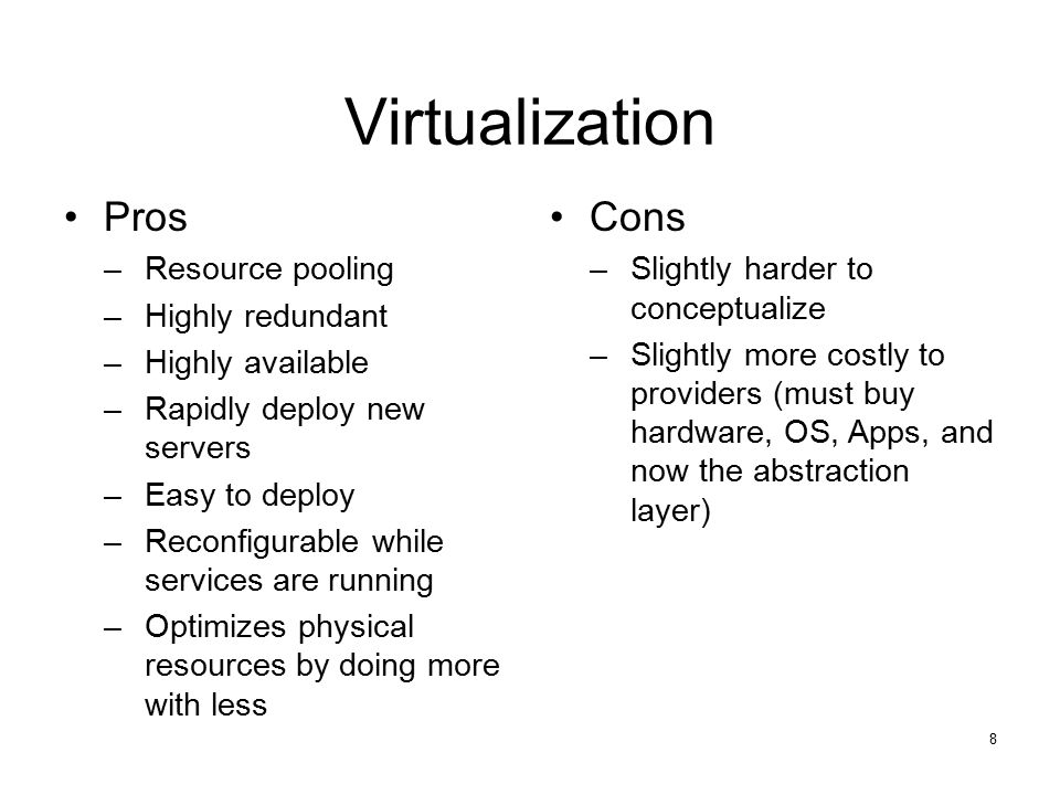 8 Virtualization Pros –Resource pooling –Highly redundant –Highly available –Rapidly deploy new servers –Easy to deploy –Reconfigurable while services are running –Optimizes physical resources by doing more with less Cons –Slightly harder to conceptualize –Slightly more costly to providers (must buy hardware, OS, Apps, and now the abstraction layer)