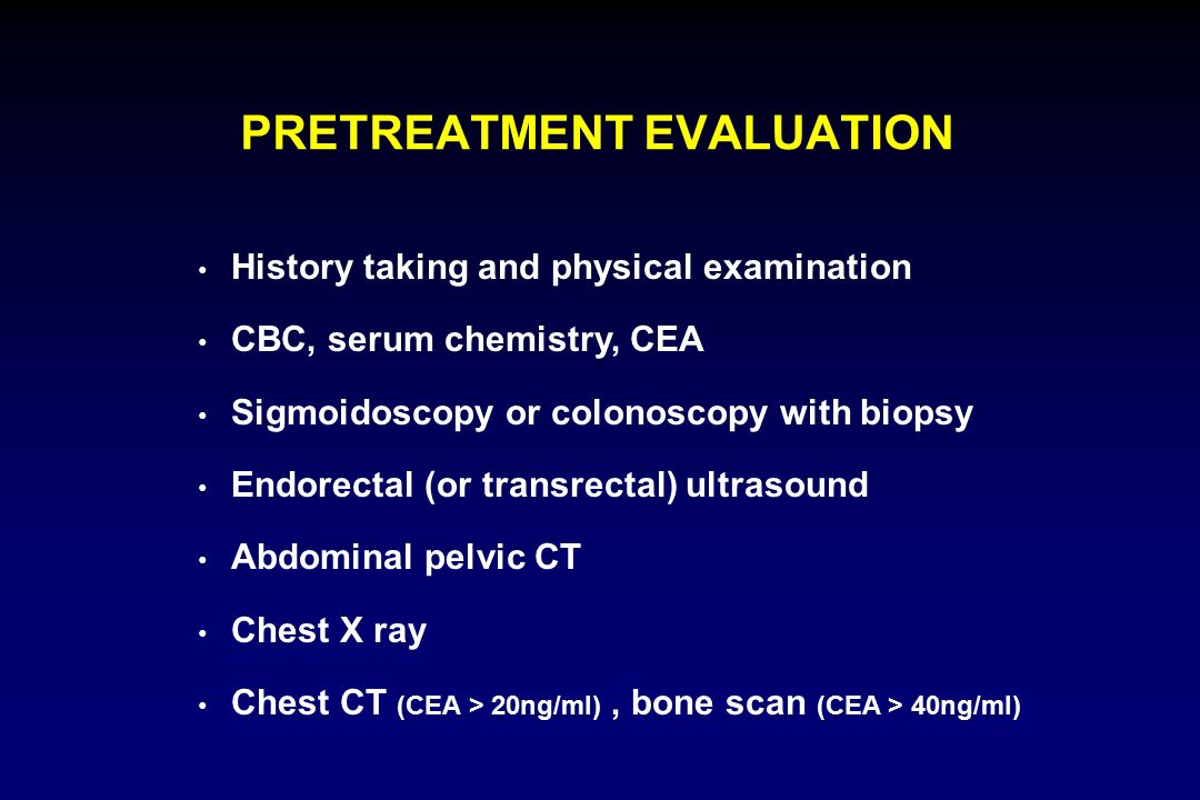 PRETREATMENT EVALUATION History taking and physical examination CBC, serum chemistry, CEA Sigmoidoscopy or colonoscopy with biopsy Endorectal (or transrectal) ultrasound Abdominal pelvic CT Chest X ray Chest CT (CEA > 20ng/ml), bone scan (CEA > 40ng/ml)