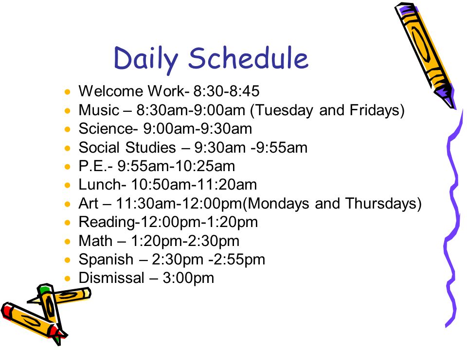 Daily Schedule  Welcome Work- 8:30-8:45  Music – 8:30am-9:00am (Tuesday and Fridays)  Science- 9:00am-9:30am  Social Studies – 9:30am -9:55am  P.E.- 9:55am-10:25am  Lunch- 10:50am-11:20am  Art – 11:30am-12:00pm(Mondays and Thursdays)  Reading-12:00pm-1:20pm  Math – 1:20pm-2:30pm  Spanish – 2:30pm -2:55pm  Dismissal – 3:00pm