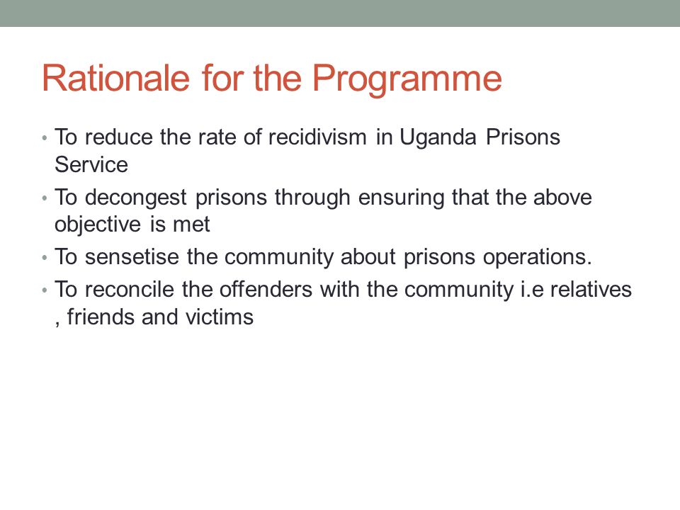 Rationale for the Programme To reduce the rate of recidivism in Uganda Prisons Service To decongest prisons through ensuring that the above objective is met To sensetise the community about prisons operations.