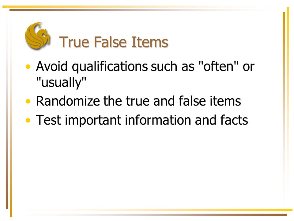 True False Items Avoid qualifications such as often or usually Randomize the true and false items Test important information and facts