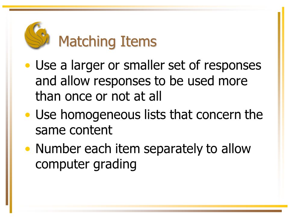 Matching Items Use a larger or smaller set of responses and allow responses to be used more than once or not at all Use homogeneous lists that concern the same content Number each item separately to allow computer grading