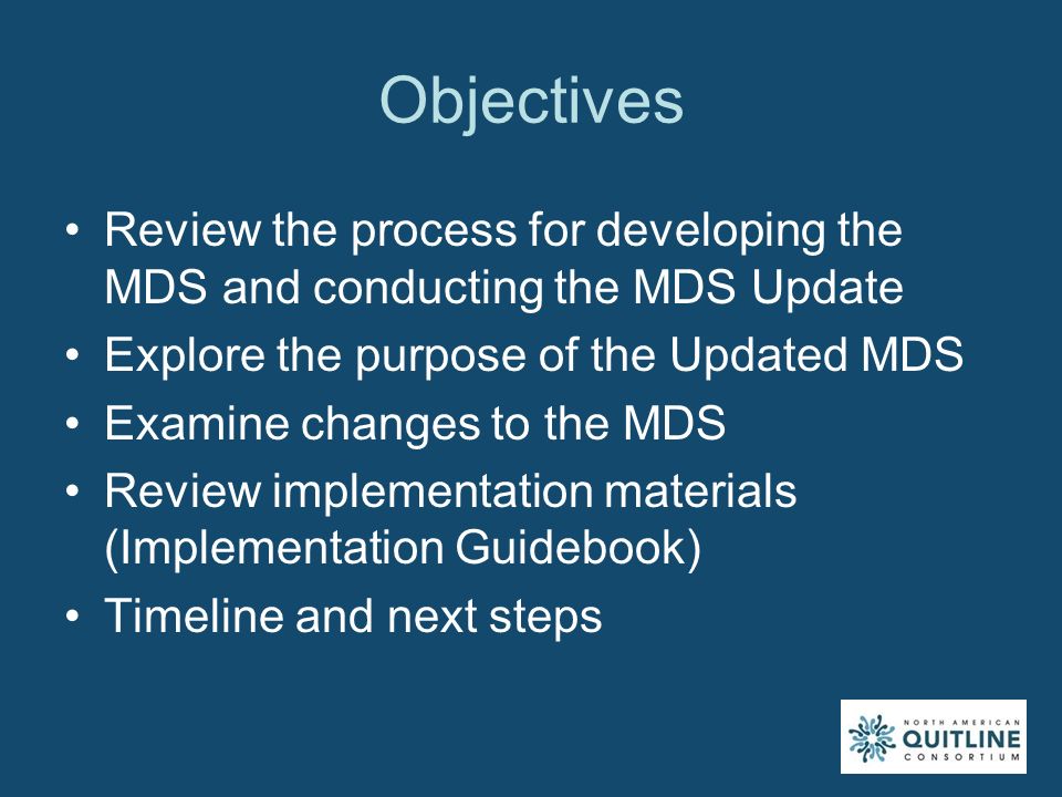 Objectives Review the process for developing the MDS and conducting the MDS Update Explore the purpose of the Updated MDS Examine changes to the MDS Review implementation materials (Implementation Guidebook) Timeline and next steps