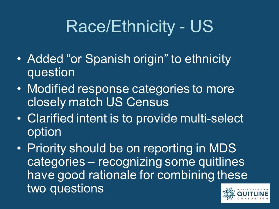 Race/Ethnicity - US Added or Spanish origin to ethnicity question Modified response categories to more closely match US Census Clarified intent is to provide multi-select option Priority should be on reporting in MDS categories – recognizing some quitlines have good rationale for combining these two questions