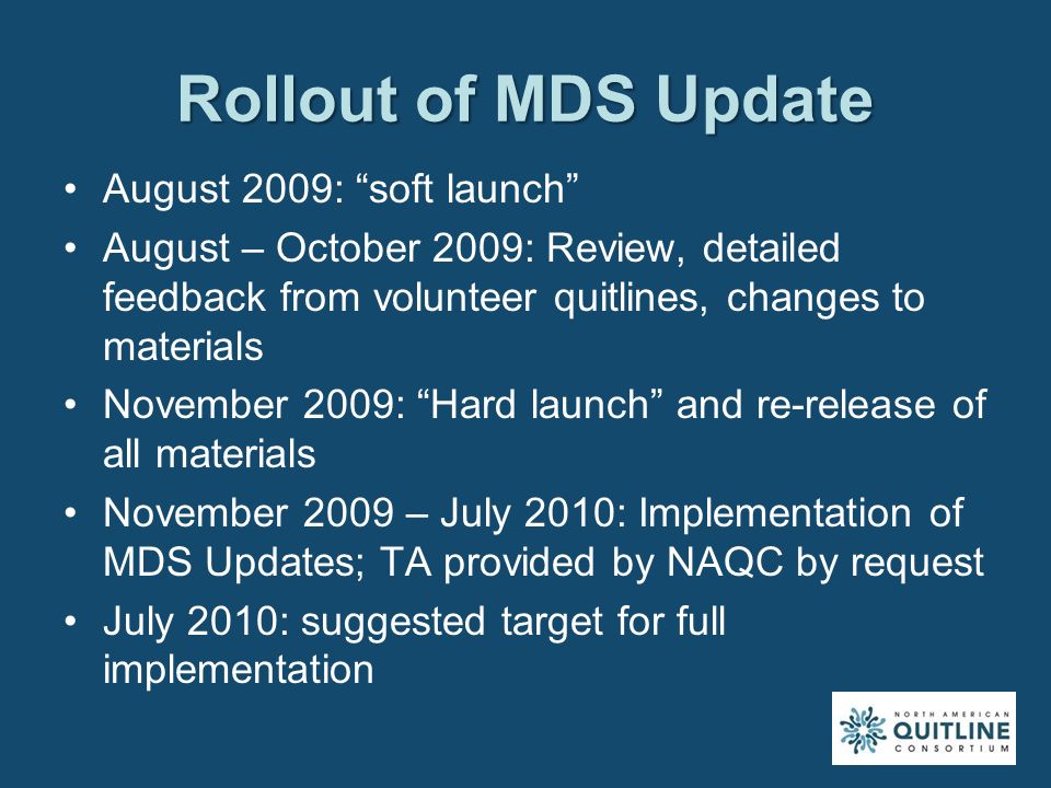 Rollout of MDS Update August 2009: soft launch August – October 2009: Review, detailed feedback from volunteer quitlines, changes to materials November 2009: Hard launch and re-release of all materials November 2009 – July 2010: Implementation of MDS Updates; TA provided by NAQC by request July 2010: suggested target for full implementation