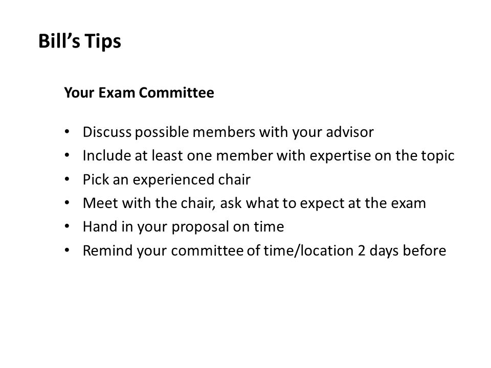 Your Exam Committee Discuss possible members with your advisor Include at least one member with expertise on the topic Pick an experienced chair Meet with the chair, ask what to expect at the exam Hand in your proposal on time Remind your committee of time/location 2 days before Bill’s Tips