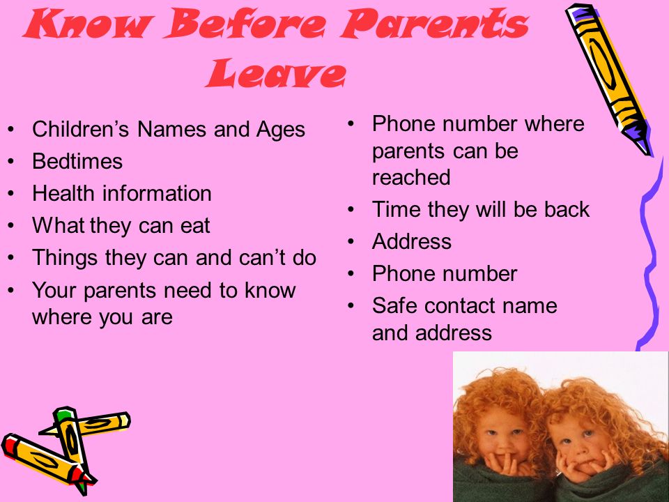 What You Need To Know Before Parents Leave Phone number where parents can be reached Time they will be back Address Phone number Safe contact name and address Children’s Names and Ages Bedtimes Health information What they can eat Things they can and can’t do Your parents need to know where you are