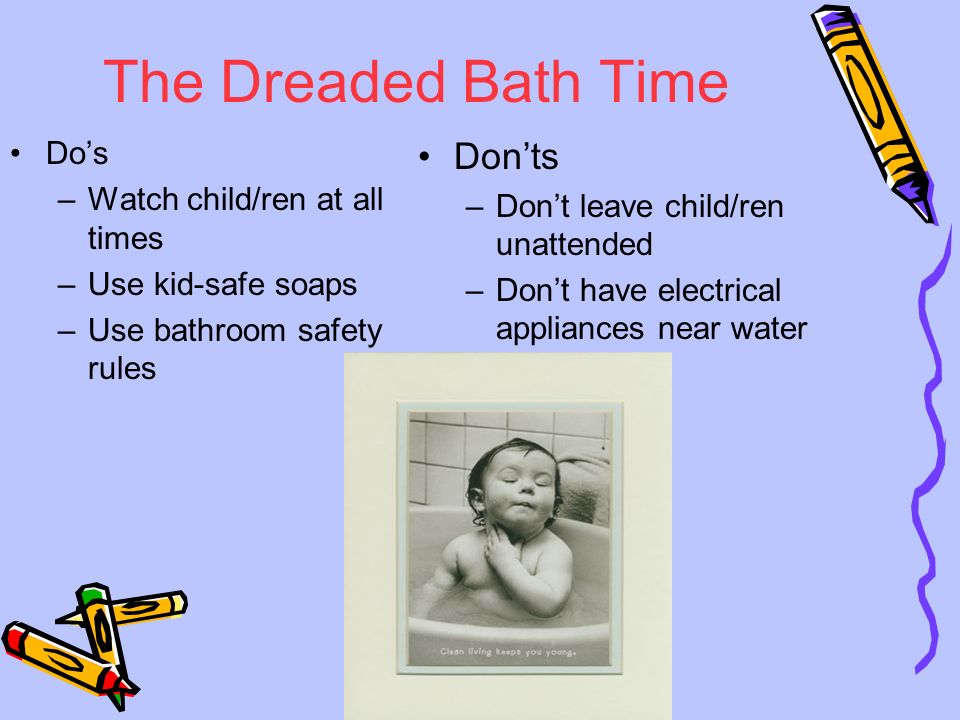 The Dreaded Bath Time Do’s –Watch child/ren at all times –Use kid-safe soaps –Use bathroom safety rules Don’ts –Don’t leave child/ren unattended –Don’t have electrical appliances near water