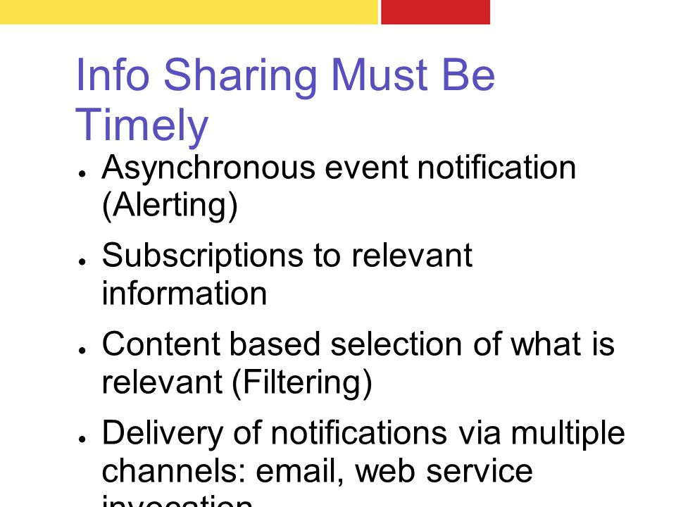 Info Sharing Must Be Timely ● Asynchronous event notification (Alerting) ● Subscriptions to relevant information ● Content based selection of what is relevant (Filtering) ● Delivery of notifications via multiple channels:  , web service invocation