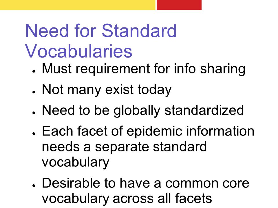 Need for Standard Vocabularies ● Must requirement for info sharing ● Not many exist today ● Need to be globally standardized ● Each facet of epidemic information needs a separate standard vocabulary ● Desirable to have a common core vocabulary across all facets