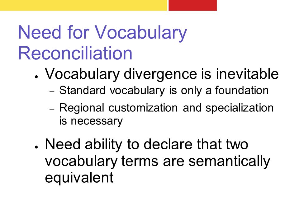 Need for Vocabulary Reconciliation ● Vocabulary divergence is inevitable – Standard vocabulary is only a foundation – Regional customization and specialization is necessary ● Need ability to declare that two vocabulary terms are semantically equivalent
