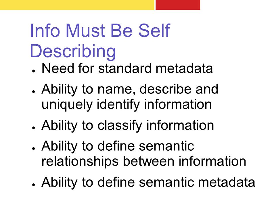 Info Must Be Self Describing ● Need for standard metadata ● Ability to name, describe and uniquely identify information ● Ability to classify information ● Ability to define semantic relationships between information ● Ability to define semantic metadata