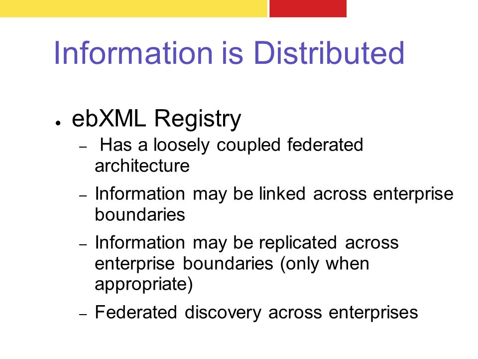 Information is Distributed ● ebXML Registry – Has a loosely coupled federated architecture – Information may be linked across enterprise boundaries – Information may be replicated across enterprise boundaries (only when appropriate) – Federated discovery across enterprises