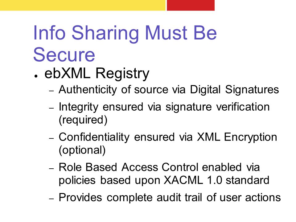 Info Sharing Must Be Secure ● ebXML Registry – Authenticity of source via Digital Signatures – Integrity ensured via signature verification (required) – Confidentiality ensured via XML Encryption (optional) – Role Based Access Control enabled via policies based upon XACML 1.0 standard – Provides complete audit trail of user actions