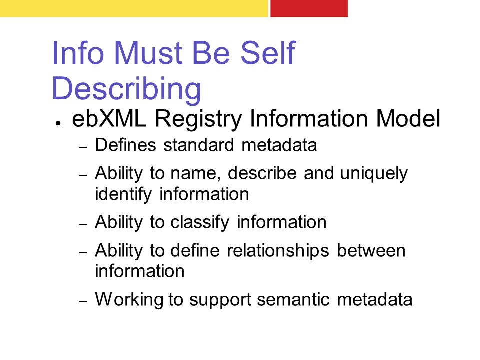 Info Must Be Self Describing ● ebXML Registry Information Model – Defines standard metadata – Ability to name, describe and uniquely identify information – Ability to classify information – Ability to define relationships between information – Working to support semantic metadata