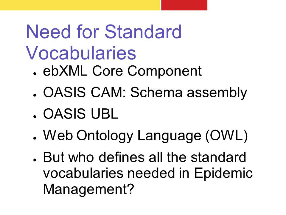 Need for Standard Vocabularies ● ebXML Core Component ● OASIS CAM: Schema assembly ● OASIS UBL ● Web Ontology Language (OWL) ● But who defines all the standard vocabularies needed in Epidemic Management