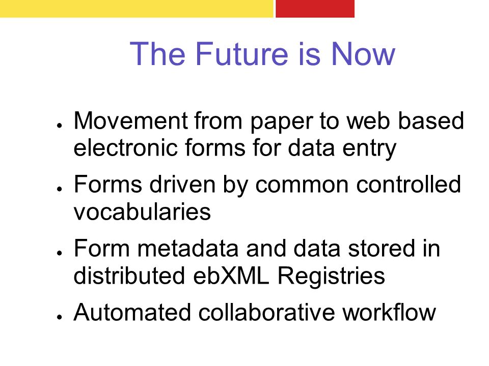 The Future is Now ● Movement from paper to web based electronic forms for data entry ● Forms driven by common controlled vocabularies ● Form metadata and data stored in distributed ebXML Registries ● Automated collaborative workflow