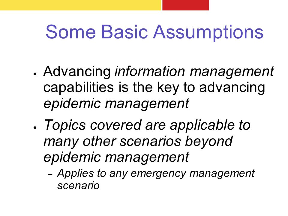 Some Basic Assumptions ● Advancing information management capabilities is the key to advancing epidemic management ● Topics covered are applicable to many other scenarios beyond epidemic management – Applies to any emergency management scenario