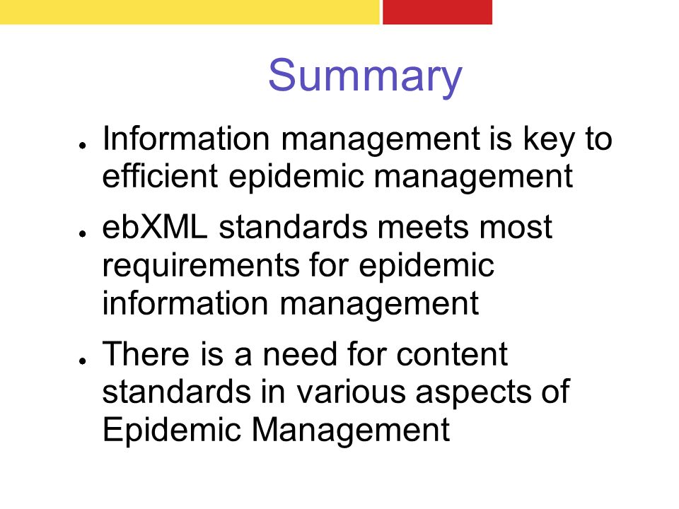 Summary ● Information management is key to efficient epidemic management ● ebXML standards meets most requirements for epidemic information management ● There is a need for content standards in various aspects of Epidemic Management