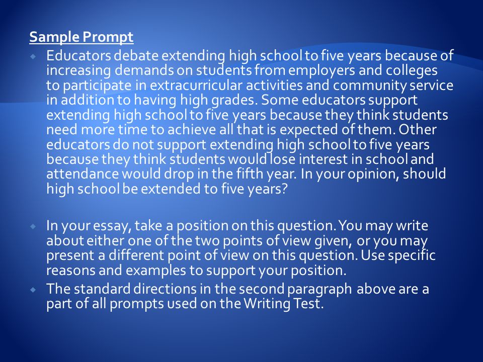 Sample Prompt  Educators debate extending high school to five years because of increasing demands on students from employers and colleges to participate in extracurricular activities and community service in addition to having high grades.