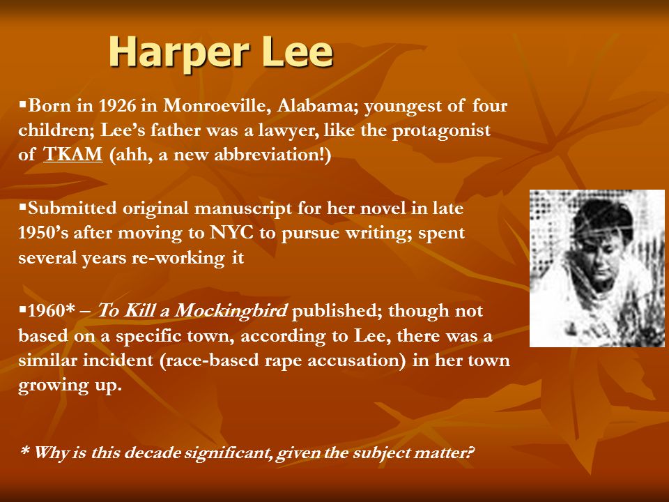 Harper Lee  Born in 1926 in Monroeville, Alabama; youngest of four children; Lee’s father was a lawyer, like the protagonist of TKAM (ahh, a new abbreviation!)  Submitted original manuscript for her novel in late 1950’s after moving to NYC to pursue writing; spent several years re-working it  1960* – To Kill a Mockingbird published; though not based on a specific town, according to Lee, there was a similar incident (race-based rape accusation) in her town growing up.