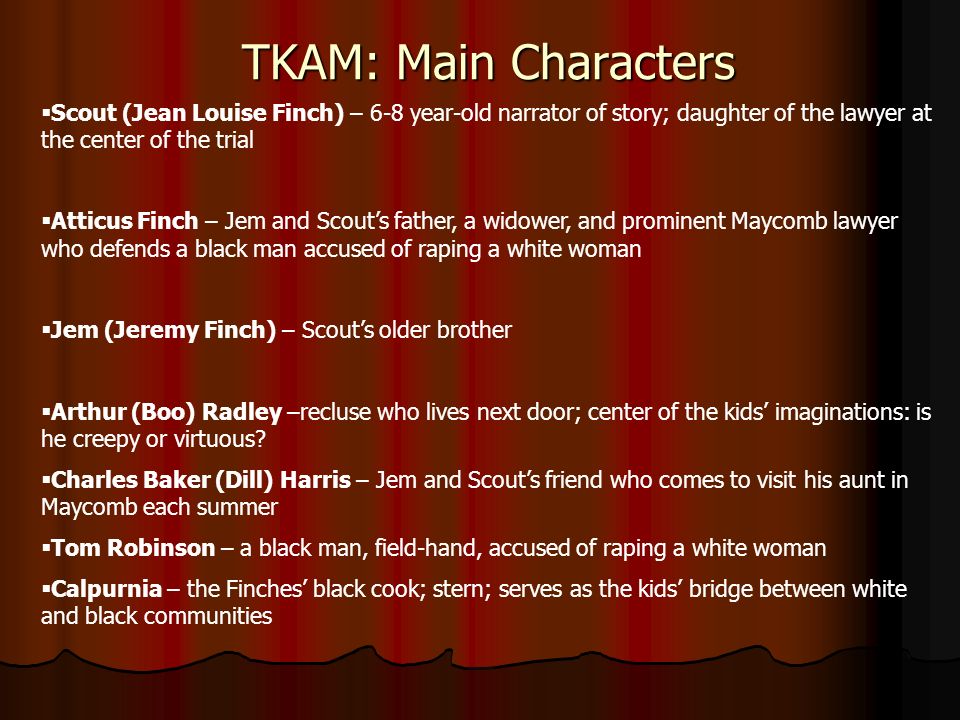 TKAM: Main Characters  Scout (Jean Louise Finch) – 6-8 year-old narrator of story; daughter of the lawyer at the center of the trial  Atticus Finch – Jem and Scout’s father, a widower, and prominent Maycomb lawyer who defends a black man accused of raping a white woman  Jem (Jeremy Finch) – Scout’s older brother  Arthur (Boo) Radley –recluse who lives next door; center of the kids’ imaginations: is he creepy or virtuous.