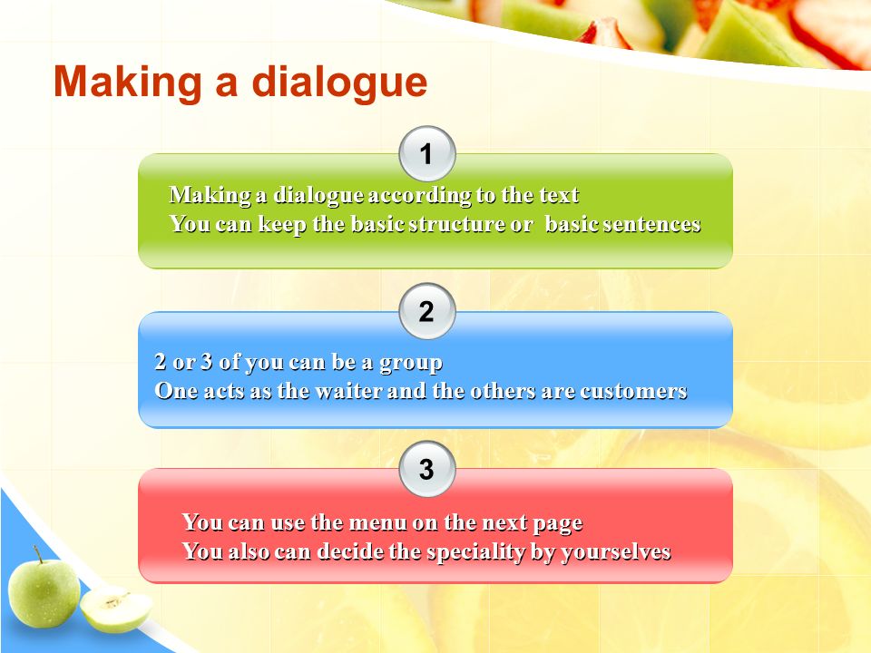 Making a dialogue Making a dialogue according to the text You can keep the basic structure or basic sentences Making a dialogue according to the text You can keep the basic structure or basic sentences 2 or 3 of you can be a group One acts as the waiter and the others are customers 2 or 3 of you can be a group One acts as the waiter and the others are customers You can use the menu on the next page You also can decide the speciality by yourselves You can use the menu on the next page You also can decide the speciality by yourselves