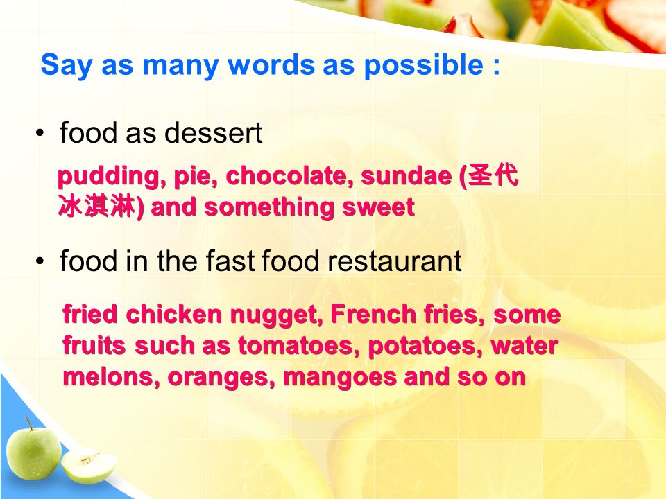 Say as many words as possible : food as dessert food in the fast food restaurant pudding, pie, chocolate, sundae ( 圣代 冰淇淋 ) and something sweet fried chicken nugget, French fries, some fruits such as tomatoes, potatoes, water melons, oranges, mangoes and so on