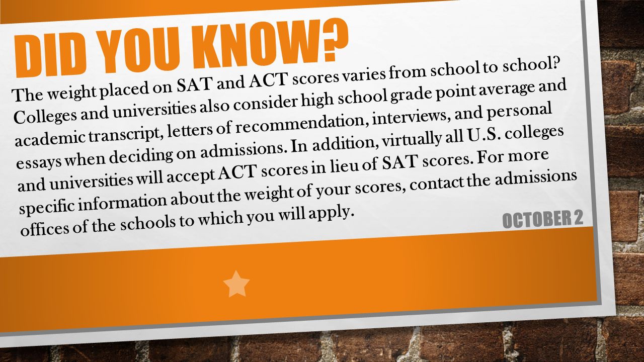 DID YOU KNOW. OCTOBER 2 The weight placed on SAT and ACT scores varies from school to school.