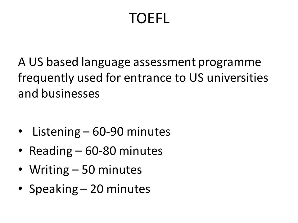 TOEFL A US based language assessment programme frequently used for entrance to US universities and businesses Listening – minutes Reading – minutes Writing – 50 minutes Speaking – 20 minutes