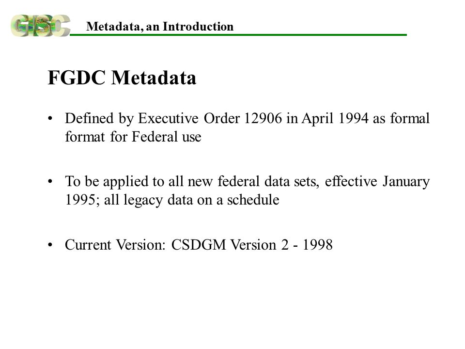 Metadata, an Introduction FGDC Metadata Defined by Executive Order in April 1994 as formal format for Federal use To be applied to all new federal data sets, effective January 1995; all legacy data on a schedule Current Version: CSDGM Version