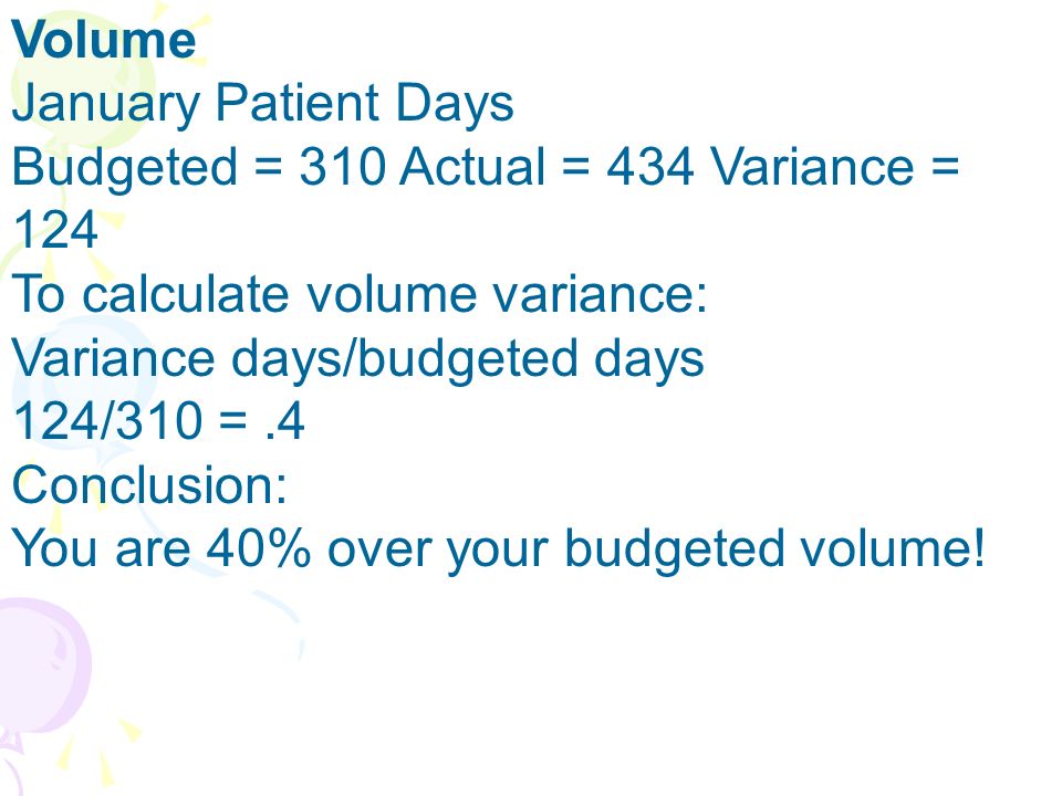 Volume January Patient Days Budgeted = 310 Actual = 434 Variance = 124 To calculate volume variance: Variance days/budgeted days 124/310 =.4 Conclusion: You are 40% over your budgeted volume!