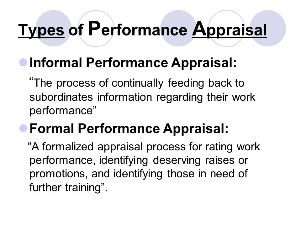 Types of P erformance A ppraisal Informal Performance Appraisal: The process of continually feeding back to subordinates information regarding their work performance Formal Performance Appraisal: A formalized appraisal process for rating work performance, identifying deserving raises or promotions, and identifying those in need of further training .