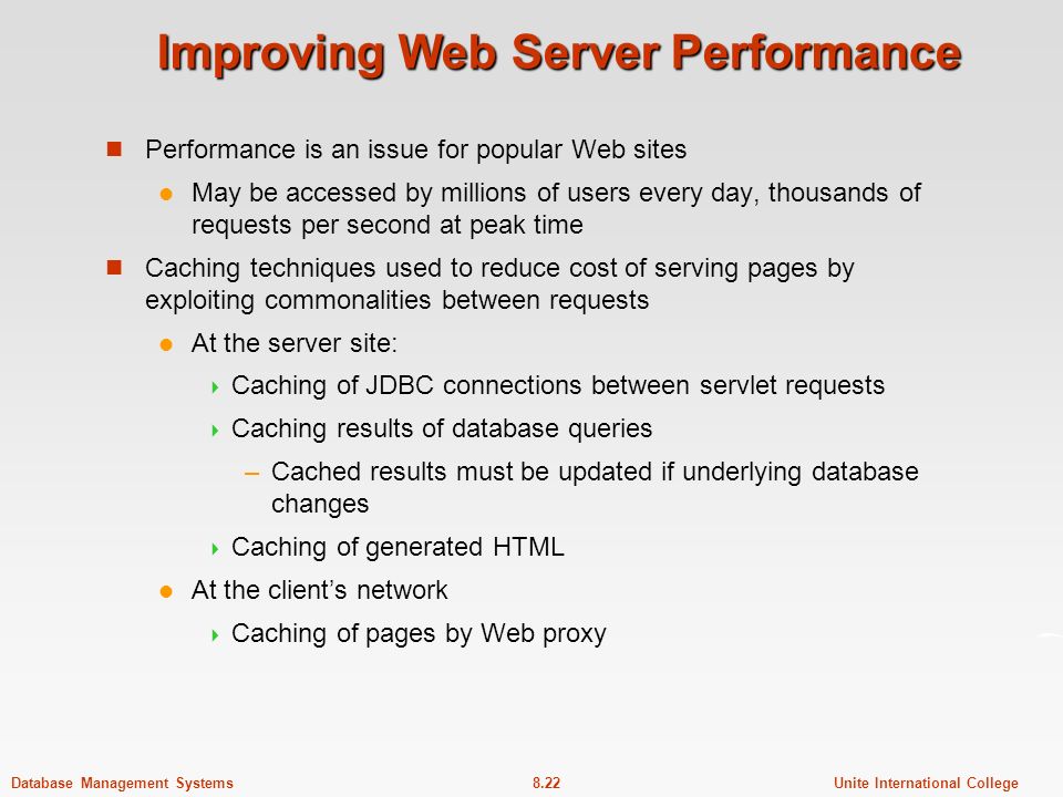 8.22Unite International CollegeDatabase Management Systems Improving Web Server Performance Performance is an issue for popular Web sites May be accessed by millions of users every day, thousands of requests per second at peak time Caching techniques used to reduce cost of serving pages by exploiting commonalities between requests At the server site:  Caching of JDBC connections between servlet requests  Caching results of database queries –Cached results must be updated if underlying database changes  Caching of generated HTML At the client’s network  Caching of pages by Web proxy