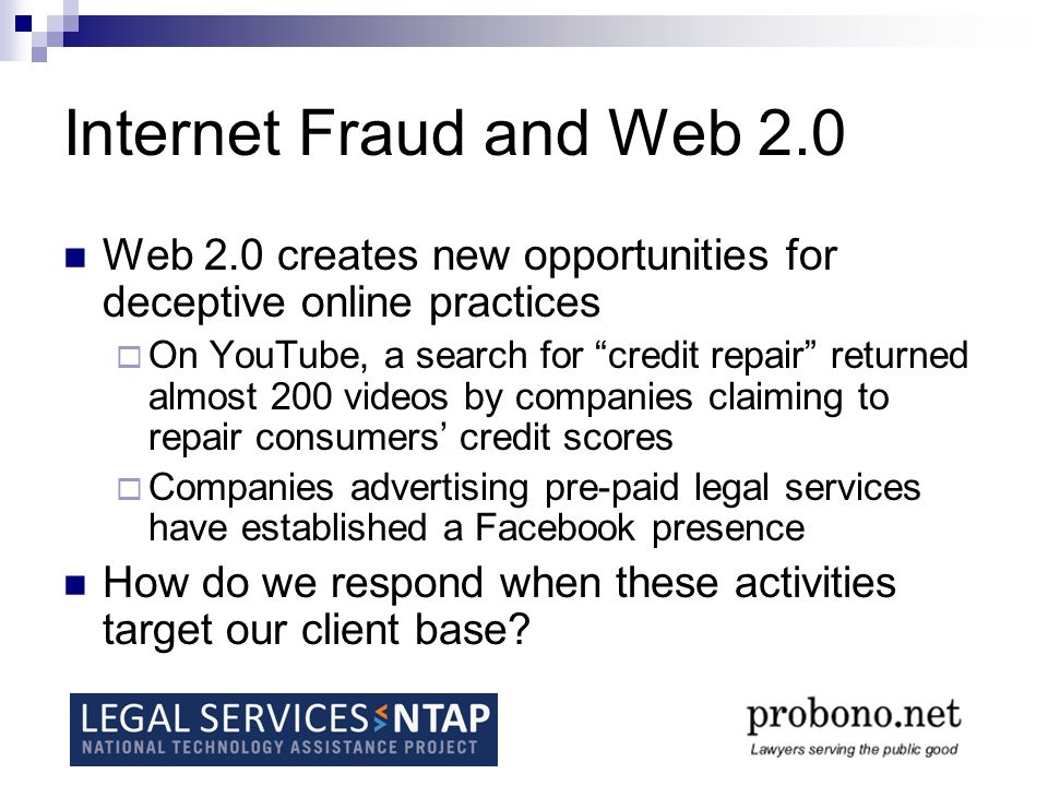 Internet Fraud and Web 2.0 Web 2.0 creates new opportunities for deceptive online practices  On YouTube, a search for credit repair returned almost 200 videos by companies claiming to repair consumers’ credit scores  Companies advertising pre-paid legal services have established a Facebook presence How do we respond when these activities target our client base