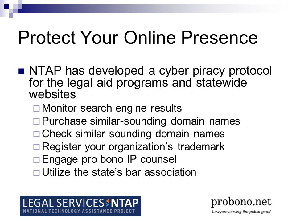 Protect Your Online Presence NTAP has developed a cyber piracy protocol for the legal aid programs and statewide websites  Monitor search engine results  Purchase similar-sounding domain names  Check similar sounding domain names  Register your organization’s trademark  Engage pro bono IP counsel  Utilize the state’s bar association