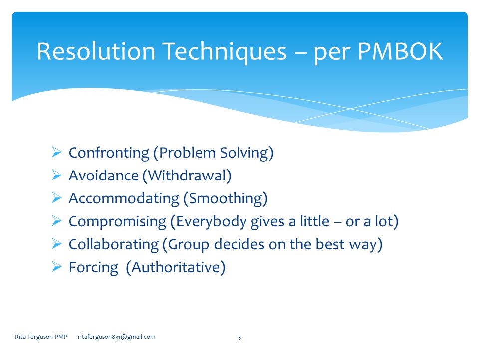  Confronting (Problem Solving)  Avoidance (Withdrawal)  Accommodating (Smoothing)  Compromising (Everybody gives a little – or a lot)  Collaborating (Group decides on the best way)  Forcing (Authoritative) Rita Ferguson PMP Resolution Techniques – per PMBOK