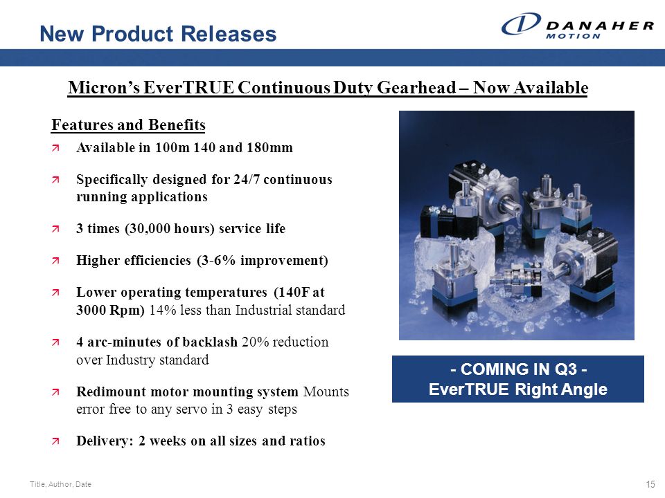 Title, Author, Date 15 New Product Releases Micron’s EverTRUE Continuous Duty Gearhead – Now Available Features and Benefits ä Available in 100m 140 and 180mm ä Specifically designed for 24/7 continuous running applications ä 3 times (30,000 hours) service life ä Higher efficiencies (3-6% improvement) ä Lower operating temperatures (140F at 3000 Rpm) 14% less than Industrial standard ä 4 arc-minutes of backlash 20% reduction over Industry standard ä Redimount motor mounting system Mounts error free to any servo in 3 easy steps ä Delivery: 2 weeks on all sizes and ratios - COMING IN Q3 - EverTRUE Right Angle