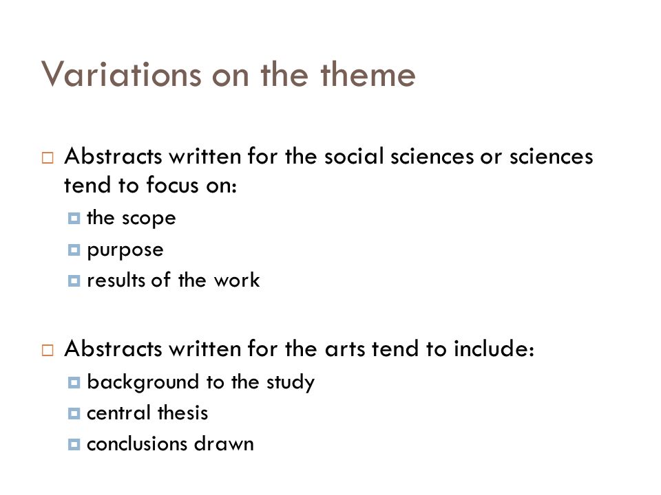 Variations on the theme  Abstracts written for the social sciences or sciences tend to focus on:  the scope  purpose  results of the work  Abstracts written for the arts tend to include:  background to the study  central thesis  conclusions drawn