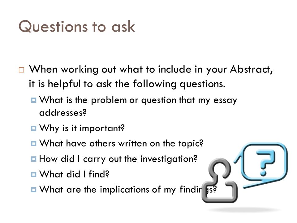 Questions to ask  When working out what to include in your Abstract, it is helpful to ask the following questions.