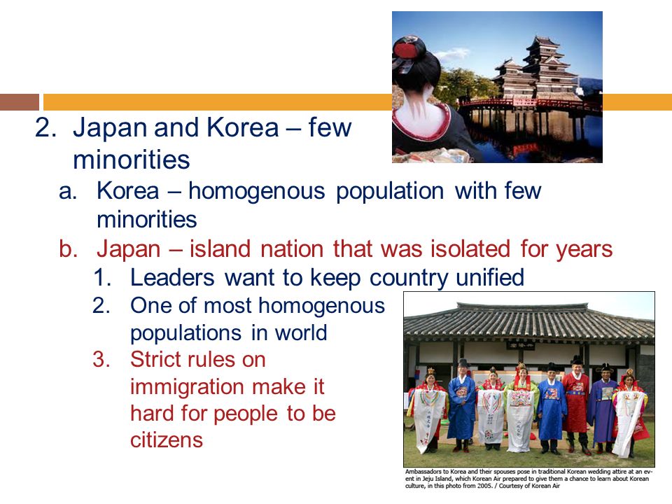 2.Japan and Korea – few minorities a.Korea – homogenous population with few minorities b.Japan – island nation that was isolated for years 1.Leaders want to keep country unified 2.One of most homogenous populations in world 3.Strict rules on immigration make it hard for people to be citizens